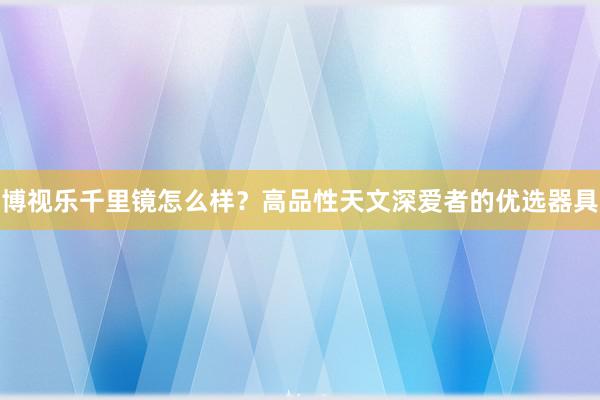博视乐千里镜怎么样？高品性天文深爱者的优选器具
